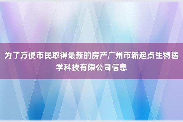 为了方便市民取得最新的房产广州市新起点生物医学科技有限公司信息