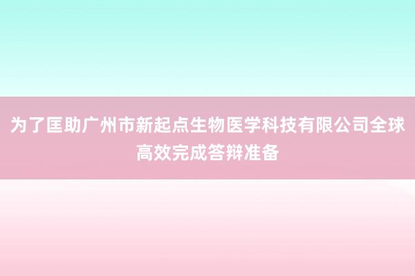 为了匡助广州市新起点生物医学科技有限公司全球高效完成答辩准备