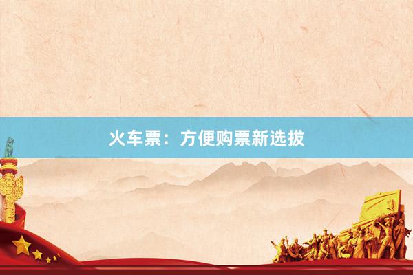 火车票：方便购票新选拔